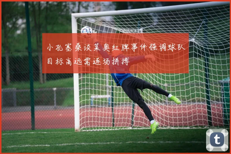 小孔塞桑谈莱奥红牌事件强调球队目标高远需逐场拼搏