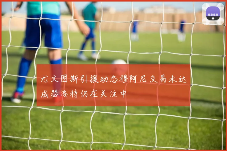 尤文图斯引援动态穆阿尼交易未达成瑟洛特仍在关注中