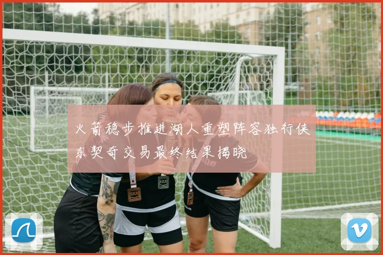火箭稳步推进湖人重塑阵容独行侠东契奇交易最终结果揭晓