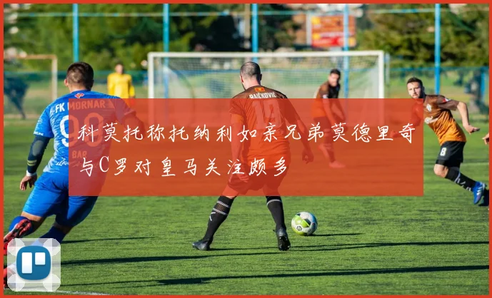 科莫托称托纳利如亲兄弟莫德里奇与C罗对皇马关注颇多