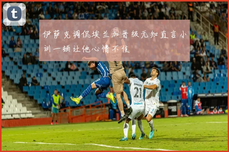 伊萨克调侃埃兰加晋级无知直言小训一顿让他心情不佳