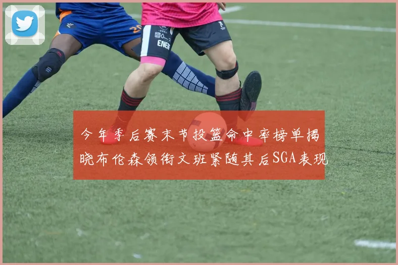 今年季后赛末节投篮命中率榜单揭晓布伦森领衔文班紧随其后SGA表现不俗