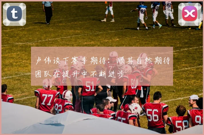 卢伟谈下赛季期待：顺其自然期待团队在提升中不断进步