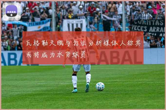 瓦格勒天赋与打法分析媒体人称其或将成为水货球员